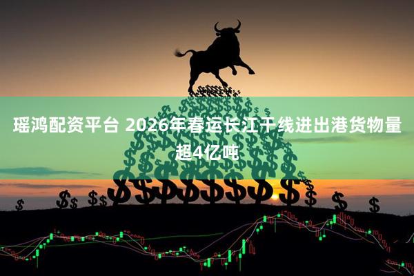瑶鸿配资平台 2026年春运长江干线进出港货物量超4亿吨