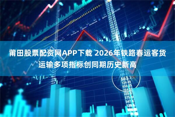 莆田股票配资网APP下载 2026年铁路春运客货运输多项指标创同期历史新高