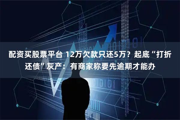 配资买股票平台 12万欠款只还5万？起底“打折还债”灰产：有商家称要先逾期才能办