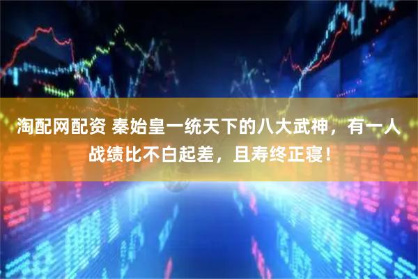 淘配网配资 秦始皇一统天下的八大武神，有一人战绩比不白起差，且寿终正寝！