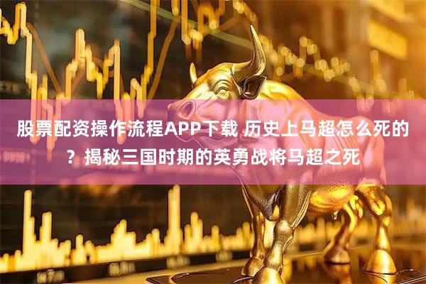 股票配资操作流程APP下载 历史上马超怎么死的？揭秘三国时期的英勇战将马超之死
