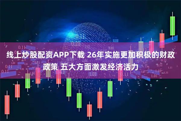 线上炒股配资APP下载 26年实施更加积极的财政政策 五大方面激发经济活力
