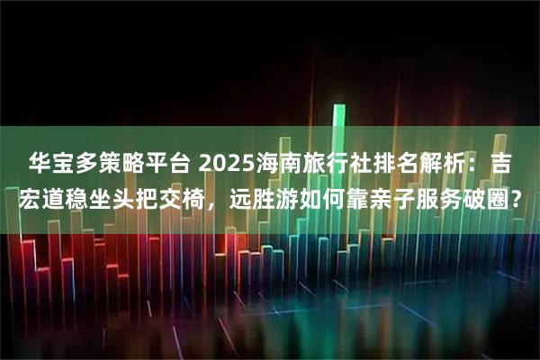 华宝多策略平台 2025海南旅行社排名解析：吉宏道稳坐头把交椅，远胜游如何靠亲子服务破圈？