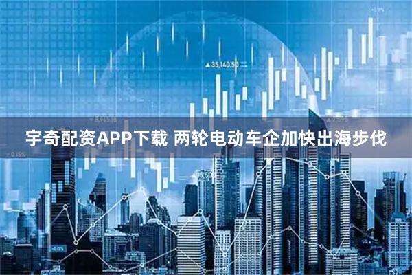 宇奇配资APP下载 两轮电动车企加快出海步伐