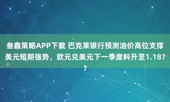 叁鑫策略APP下载 巴克莱银行预测油价高位支撑美元短期强势，欧元兑美元下一季度料升至1.18？