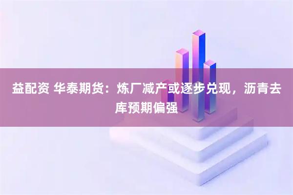 益配资 华泰期货：炼厂减产或逐步兑现，沥青去库预期偏强