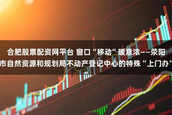 合肥股票配资网平台 窗口“移动”暖意浓——荥阳市自然资源和规划局不动产登记中心的特殊“上门办”