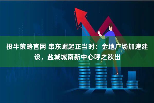 投牛策略官网 串东崛起正当时：金地广场加速建设，盐城城南新中心呼之欲出