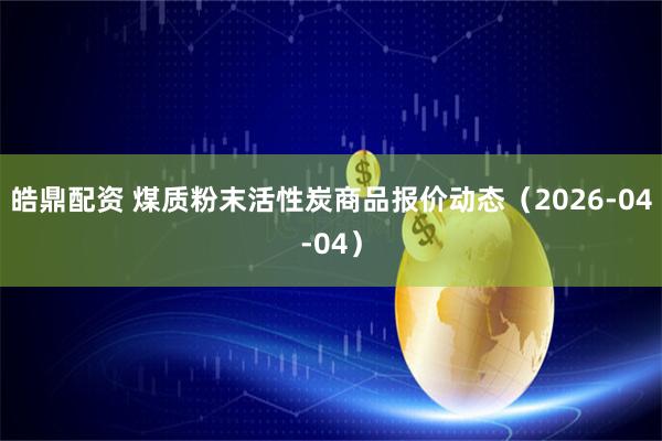 皓鼎配资 煤质粉末活性炭商品报价动态(2026-04-04)