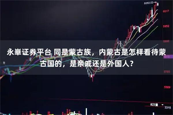 永崋证券平台 同是蒙古族，内蒙古是怎样看待蒙古国的，是亲戚还是外国人？