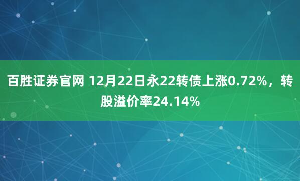 百胜证券官网 12月22日永22转债上涨0.72%,转股溢价率24.14%
