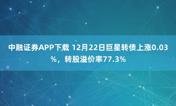 中融证券APP下载 12月22日巨星转债上涨0.03%，转股溢价率77.3%