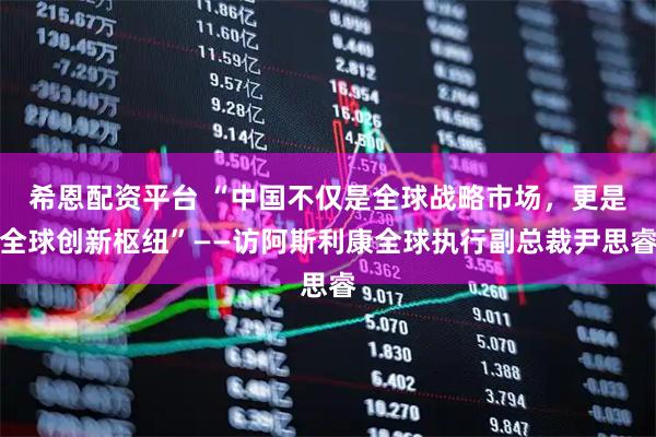 希恩配资平台 “中国不仅是全球战略市场，更是全球创新枢纽”——访阿斯利康全球执行副总裁尹思睿
