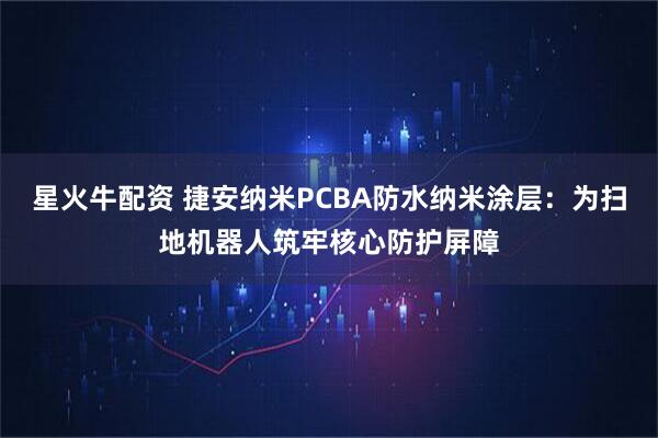 星火牛配资 捷安纳米PCBA防水纳米涂层：为扫地机器人筑牢核心防护屏障