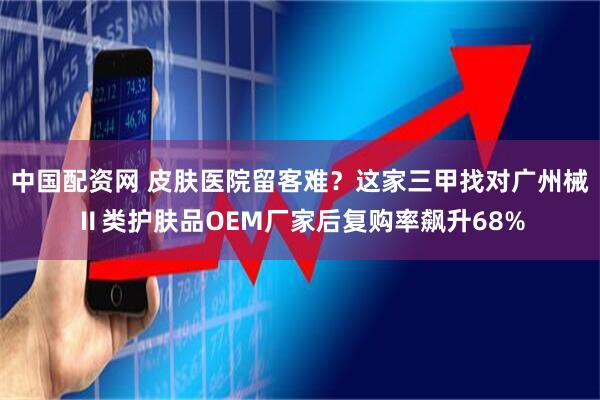 中国配资网 皮肤医院留客难？这家三甲找对广州械Ⅱ类护肤品OEM厂家后复购率飙升68%