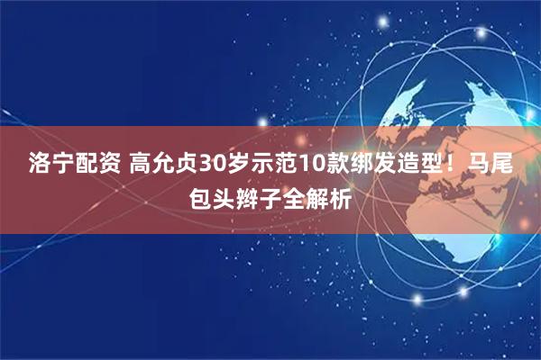 洛宁配资 高允贞30岁示范10款绑发造型！马尾包头辫子全解析