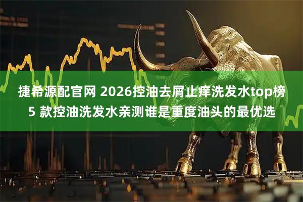 捷希源配官网 2026控油去屑止痒洗发水top榜5 款控油洗发水亲测谁是重度油头的最优选