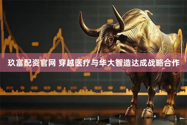 玖富配资官网 穿越医疗与华大智造达成战略合作