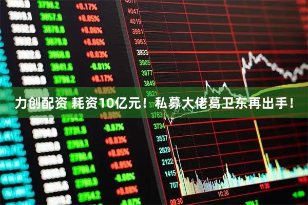 力创配资 耗资10亿元！私募大佬葛卫东再出手！