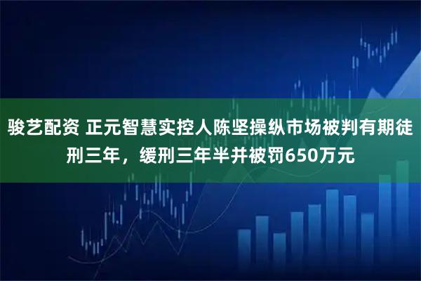 骏艺配资 正元智慧实控人陈坚操纵市场被判有期徒刑三年，缓刑三年半并被罚650万元