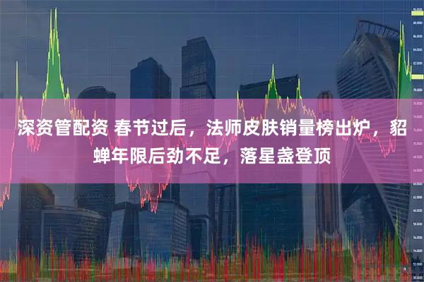 深资管配资 春节过后，法师皮肤销量榜出炉，貂蝉年限后劲不足，落星盏登顶