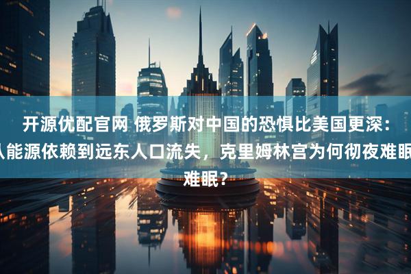 开源优配官网 俄罗斯对中国的恐惧比美国更深：从能源依赖到远东人口流失，克里姆林宫为何彻夜难眠？
