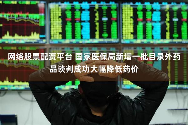 网络股票配资平台 国家医保局新增一批目录外药品谈判成功大幅降低药价