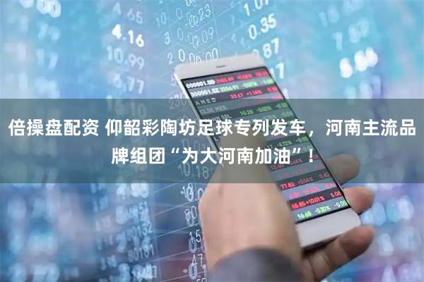 倍操盘配资 仰韶彩陶坊足球专列发车，河南主流品牌组团“为大河南加油”！