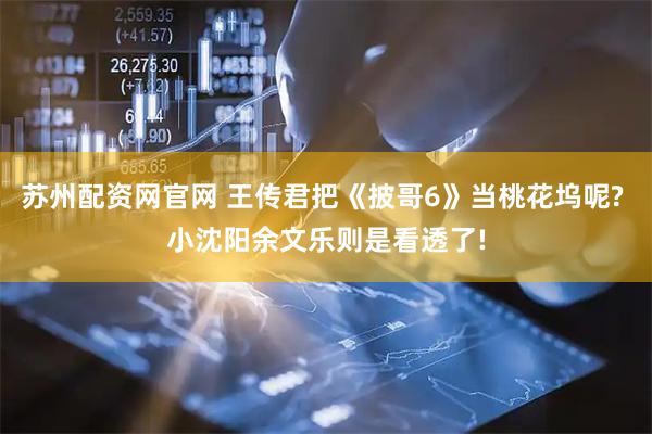 苏州配资网官网 王传君把《披哥6》当桃花坞呢? 小沈阳余文乐则是看透了!