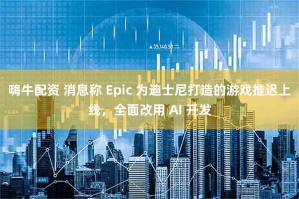 嗨牛配资 消息称 Epic 为迪士尼打造的游戏推迟上线，全面改用 AI 开发
